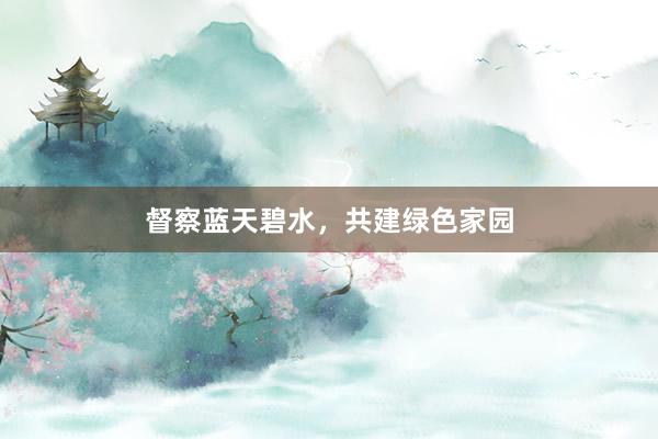 督察蓝天碧水,共建绿色家园
