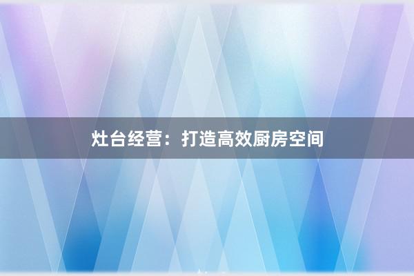 灶台经营:打造高效厨房空间
